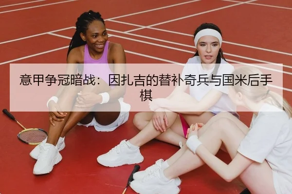 意甲争冠暗战：因扎吉的替补奇兵与国米后手棋